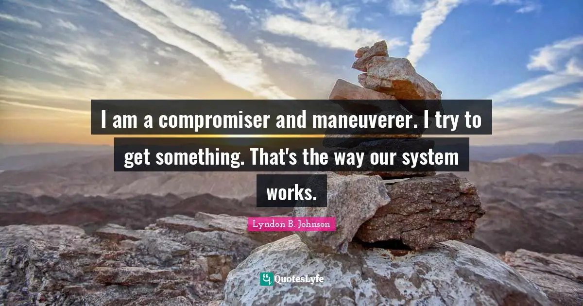 I am a compromiser and maneuverer. I try to get something. That's the way our system works.