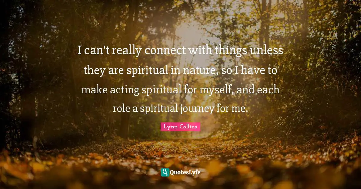 I can't really connect with things unless they are spiritual in nature, so I have to make acting spiritual for myself, and each role a spiritual journey for me.