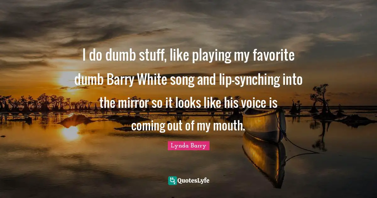 I do dumb stuff, like playing my favorite dumb Barry White song and lip-synching into the mirror so it looks like his voice is coming out of my mouth.