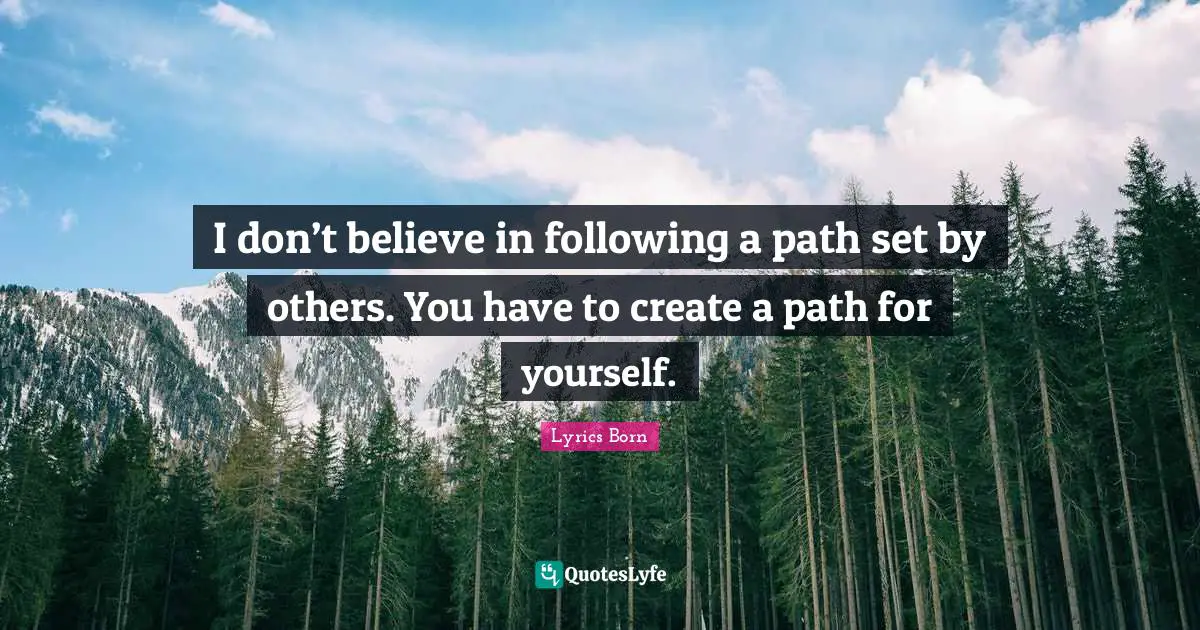 I don’t believe in following a path set by others. You have to create a path for yourself.
