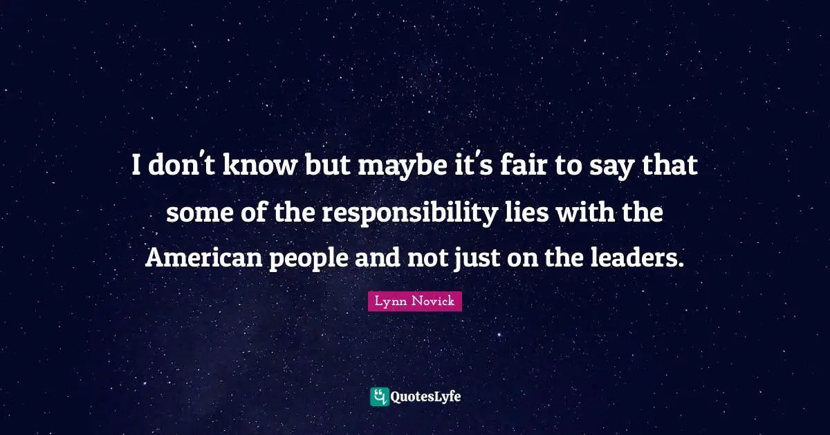 I don't know but maybe it's fair to say that some of the responsibility lies with the American people and not just on the leaders.