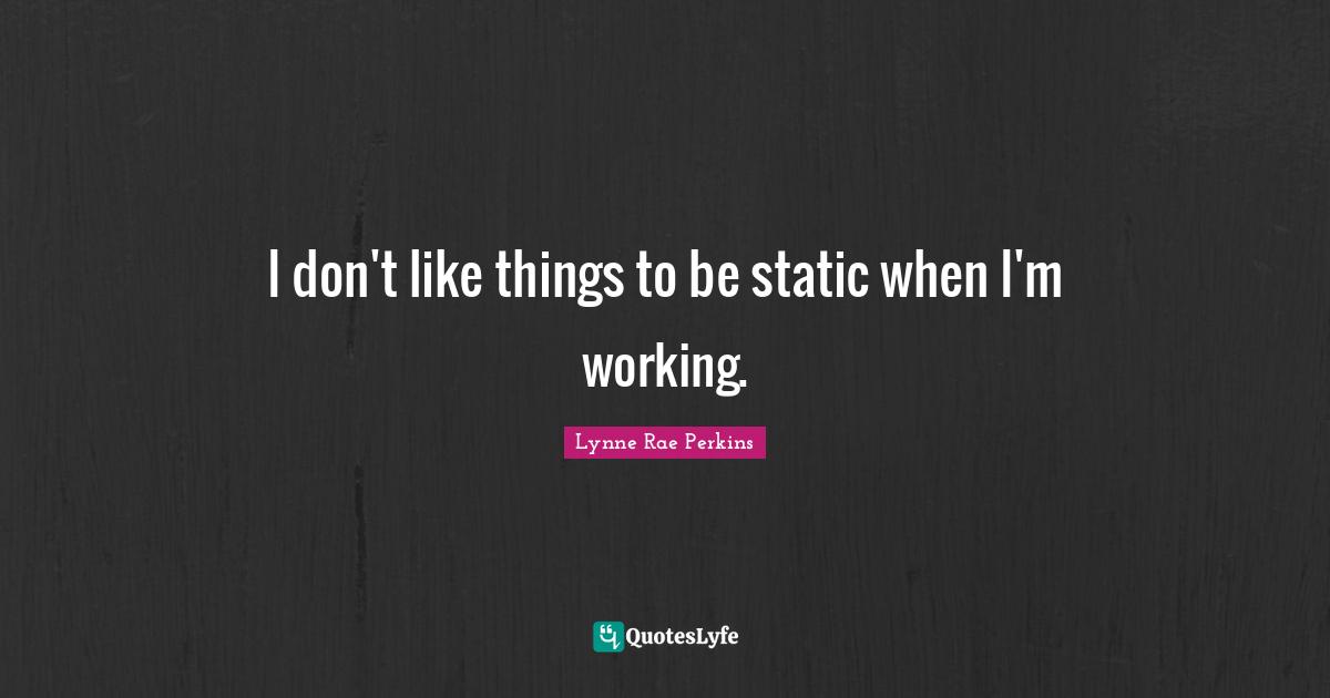 I don't like things to be static when I'm working.