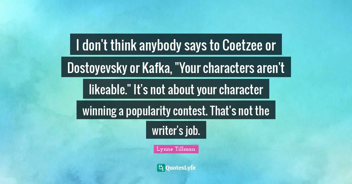 I don't think anybody says to Coetzee or Dostoyevsky or Kafka, "Your characters aren't likeable." It's not about your character winning a popularity contest. That's not the writer's job.