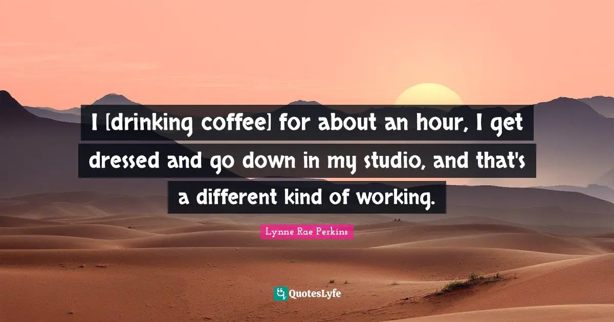 I [drinking coffee] for about an hour, I get dressed and go down in my studio, and that's a different kind of working.
