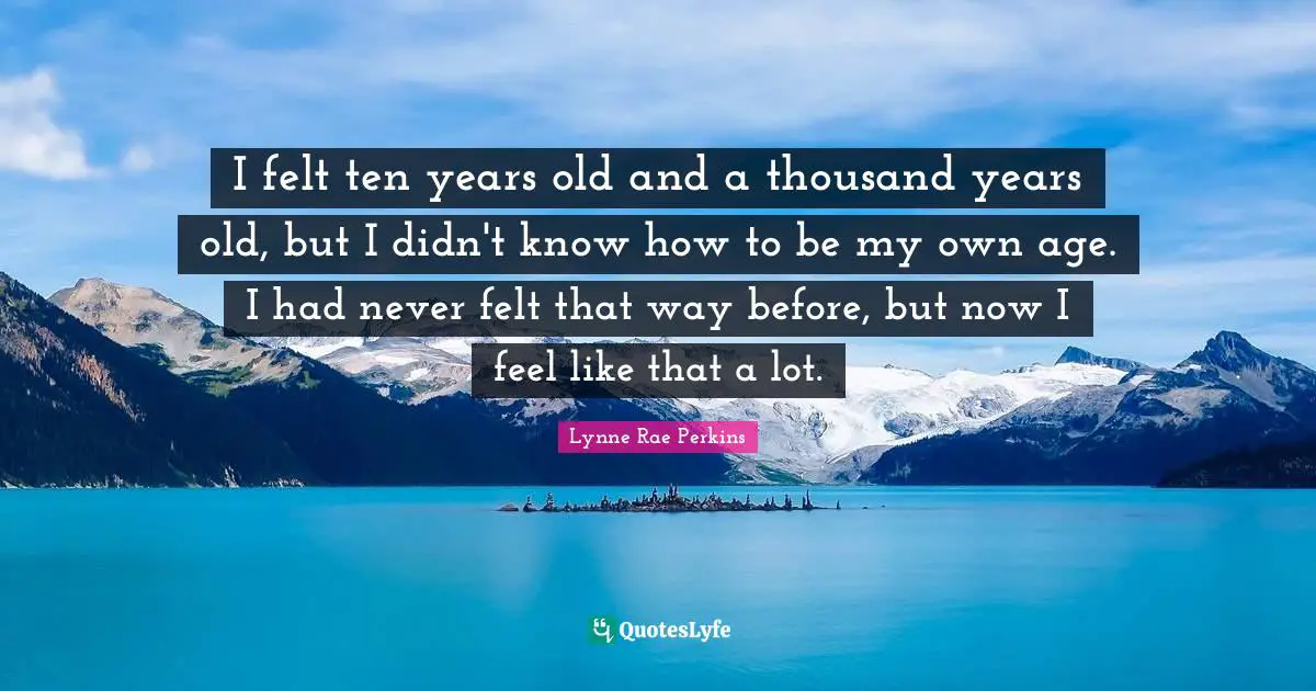 I felt ten years old and a thousand years old, but I didn't know how to be my own age. I had never felt that way before, but now I feel like that a lot.