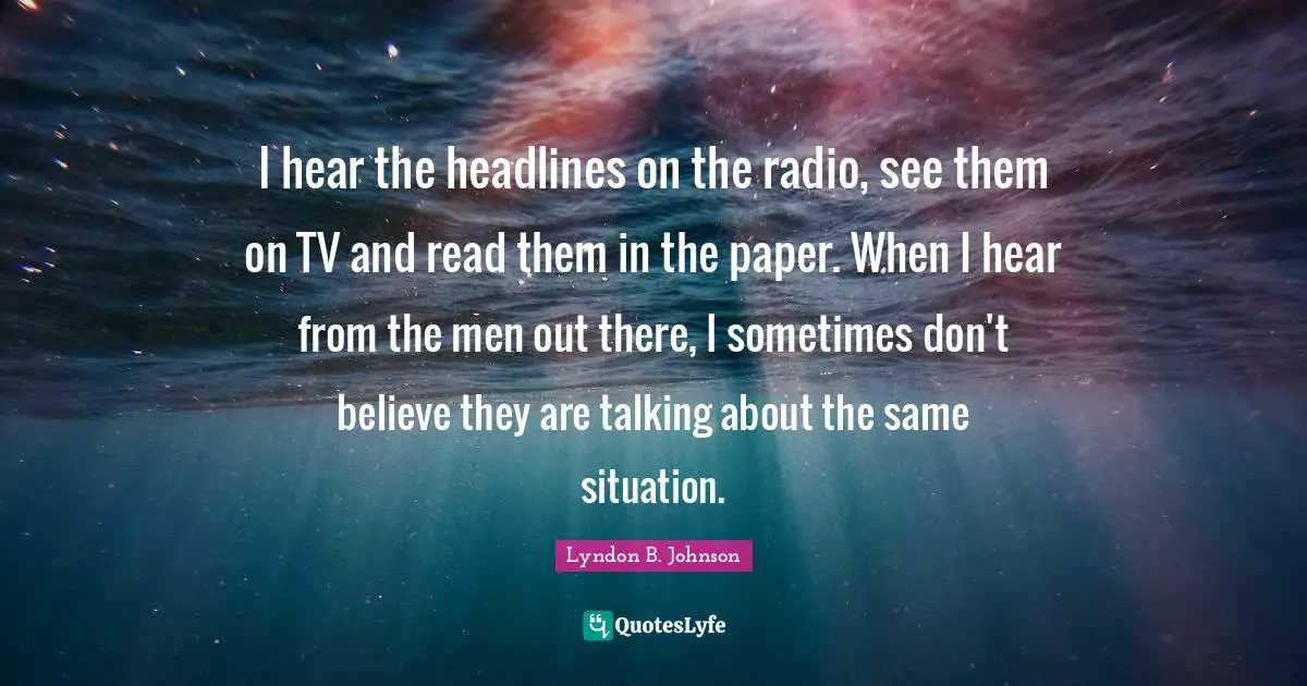 I hear the headlines on the radio, see them on TV and read them in the paper. When I hear from the men out there, I sometimes don't believe they are talking about the same situation.