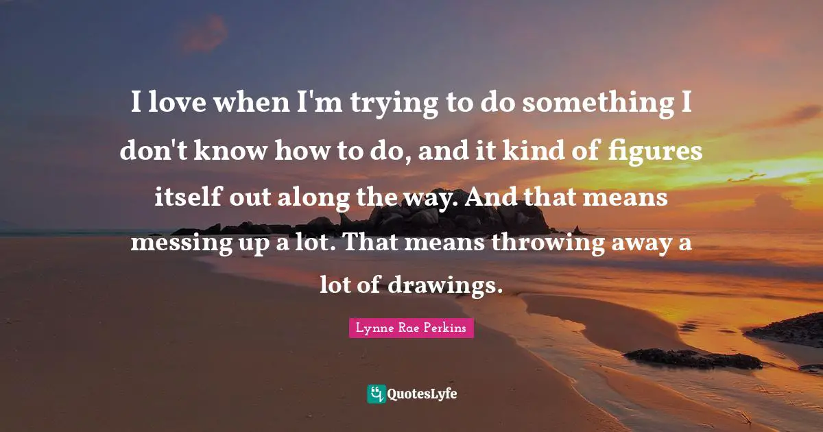 I love when I'm trying to do something I don't know how to do, and it kind of figures itself out along the way. And that means messing up a lot. That means throwing away a lot of drawings.