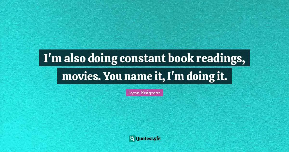 I'm also doing constant book readings, movies. You name it, I'm doing it.
