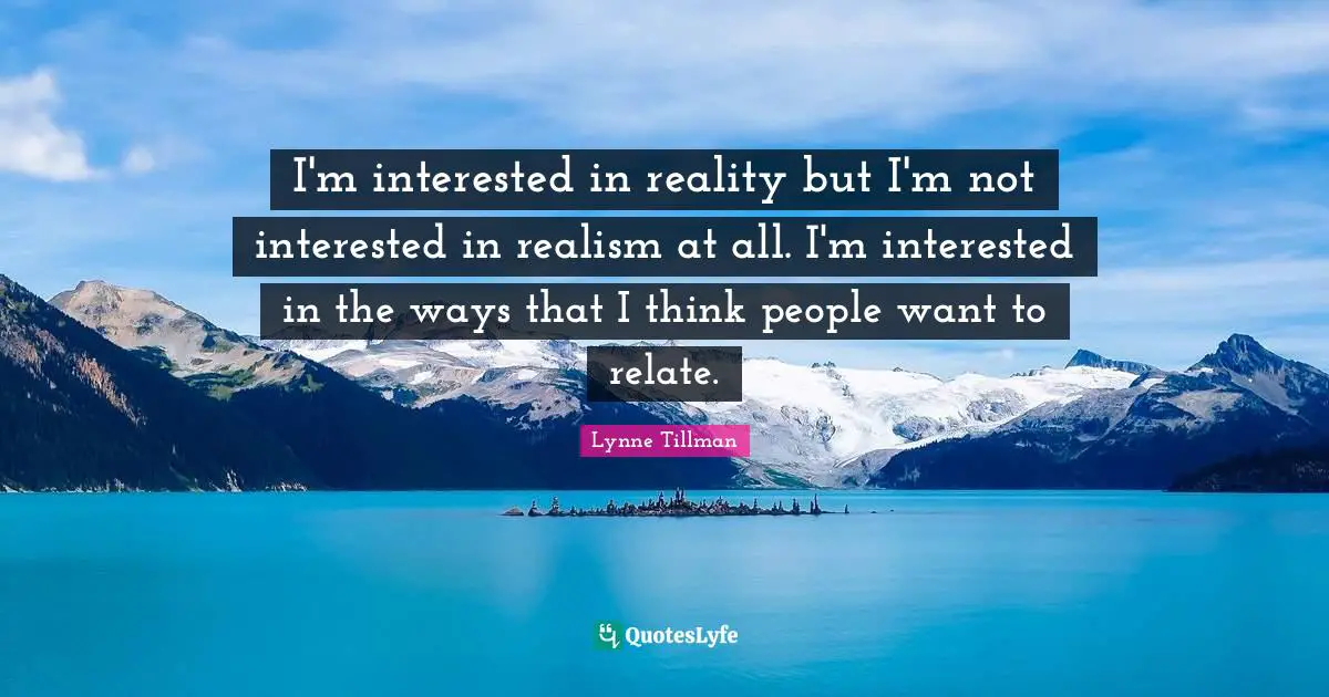 I'm interested in reality but I'm not interested in realism at all. I'm interested in the ways that I think people want to relate.