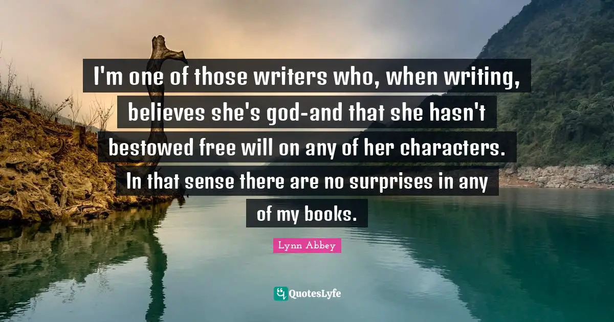 I'm one of those writers who, when writing, believes she's god-and that she hasn't bestowed free will on any of her characters. In that sense there are no surprises in any of my books.
