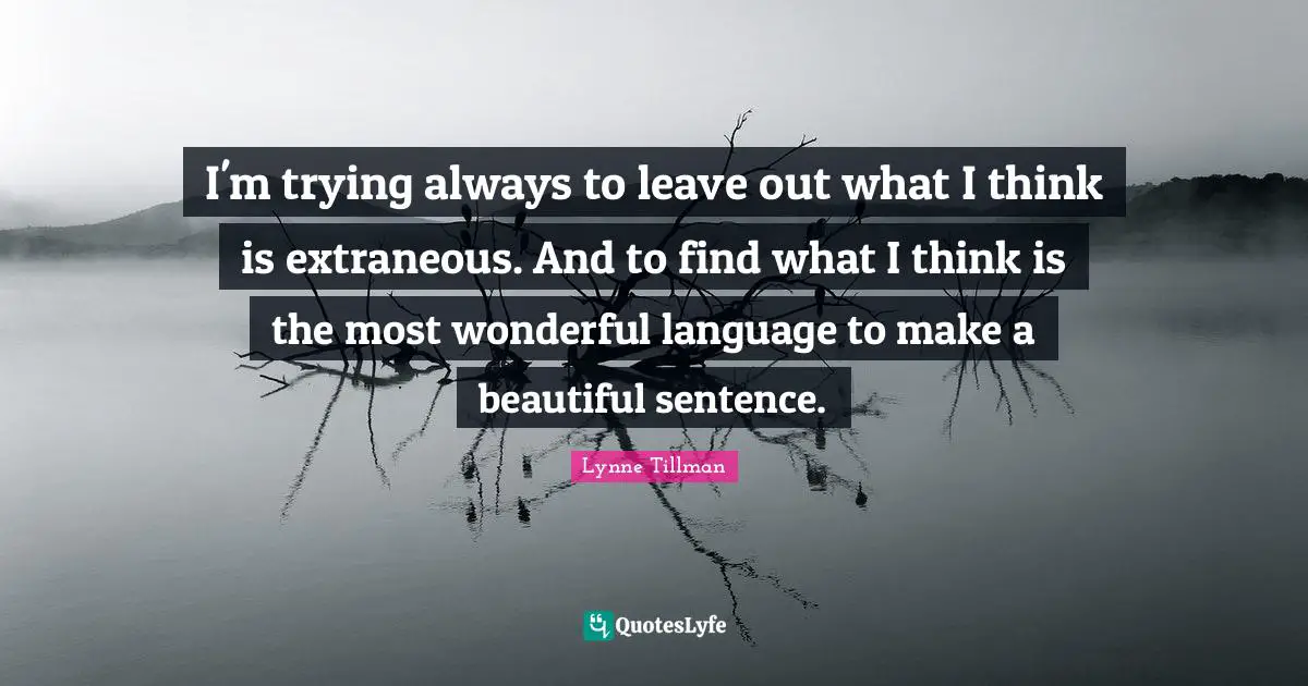 I'm trying always to leave out what I think is extraneous. And to find what I think is the most wonderful language to make a beautiful sentence.