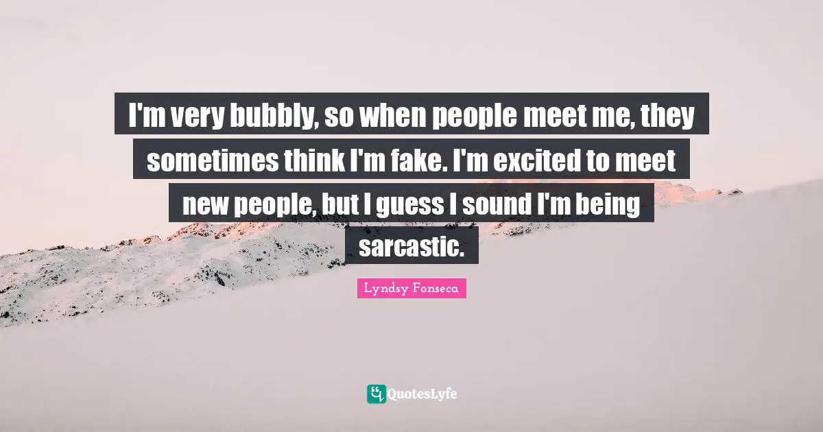I'm very bubbly, so when people meet me, they sometimes think I'm fake. I'm excited to meet new people, but I guess I sound I'm being sarcastic.