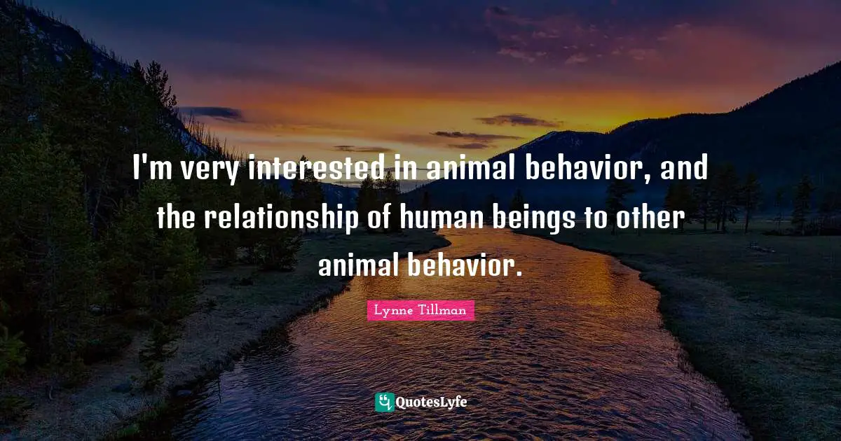 I'm very interested in animal behavior, and the relationship of human beings to other animal behavior.