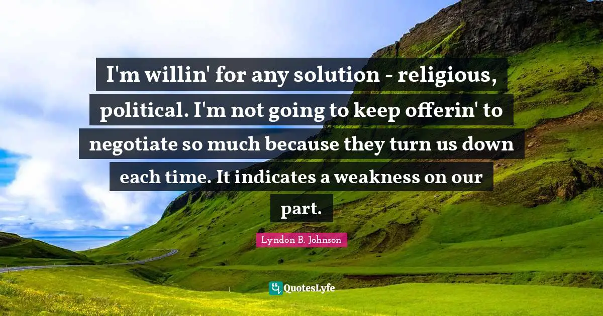 I'm willin' for any solution - religious, political. I'm not going to keep offerin' to negotiate so much because they turn us down each time. It indicates a weakness on our part.
