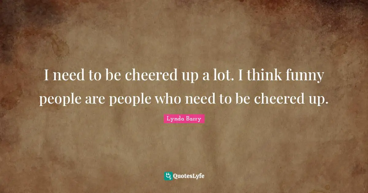 I need to be cheered up a lot. I think funny people are people who need to be cheered up.