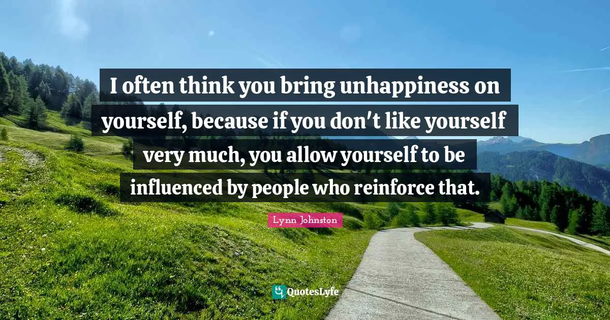 I often think you bring unhappiness on yourself, because if you don't like yourself very much, you allow yourself to be influenced by people who reinforce that.