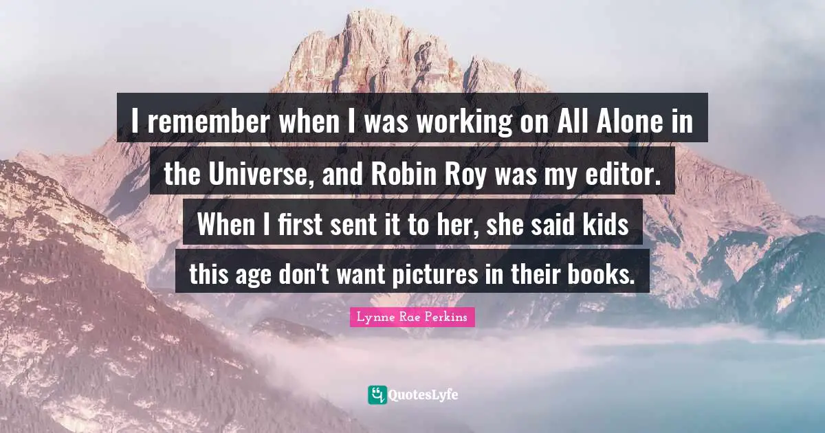 I remember when I was working on All Alone in the Universe, and Robin Roy was my editor. When I first sent it to her, she said kids this age don't want pictures in their books.