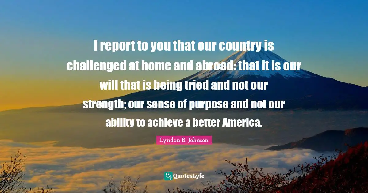 I report to you that our country is challenged at home and abroad: that it is our will that is being tried and not our strength; our sense of purpose and not our ability to achieve a better America.