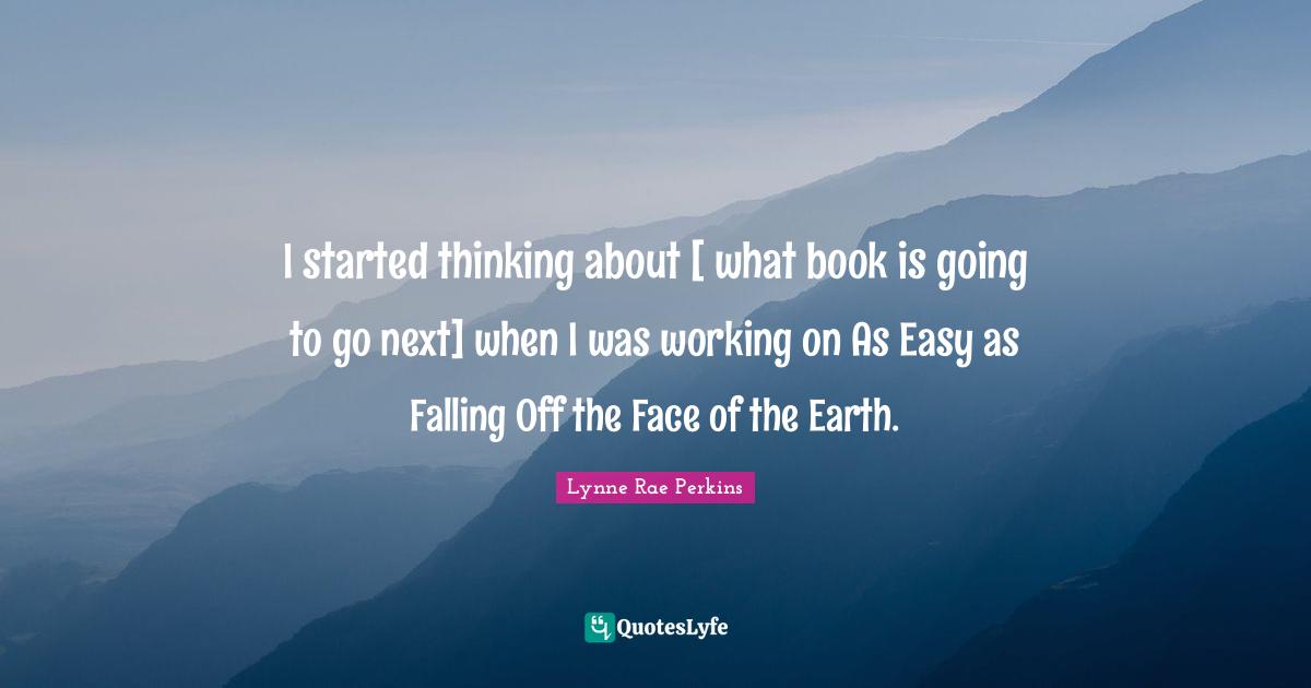 I started thinking about [ what book is going to go next] when I was working on As Easy as Falling Off the Face of the Earth.