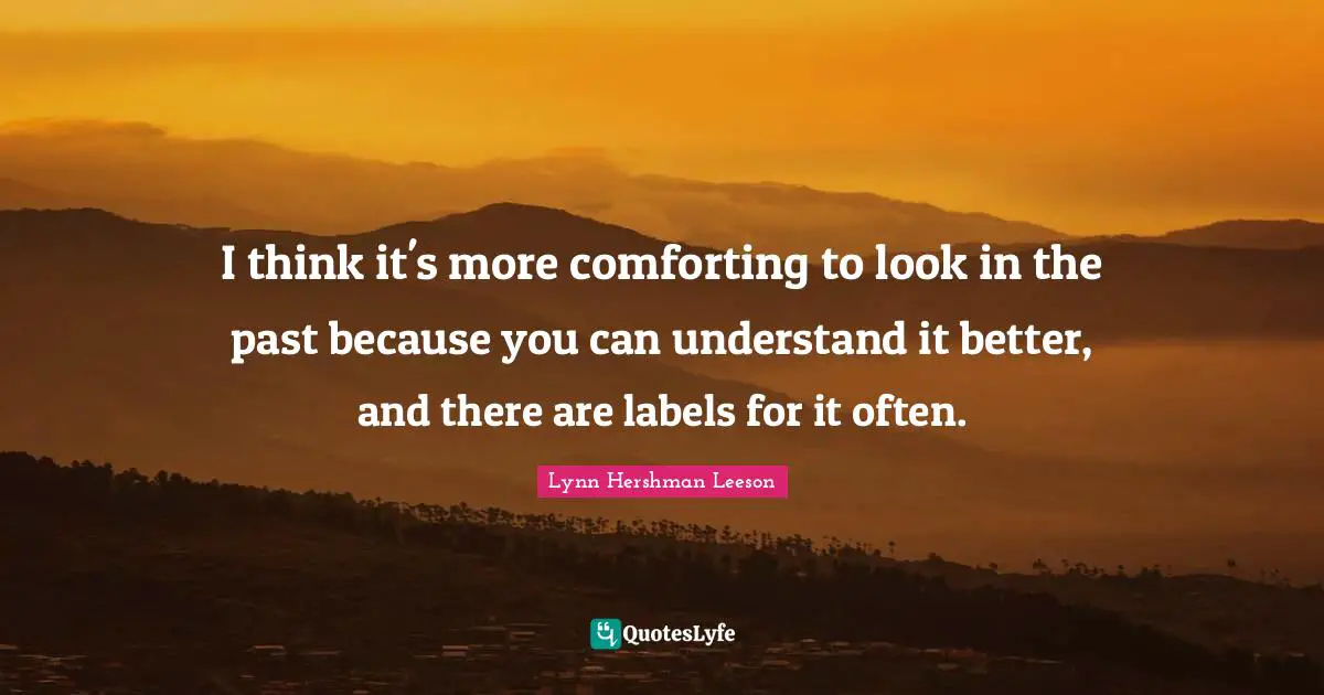 I think it's more comforting to look in the past because you can understand it better, and there are labels for it often.