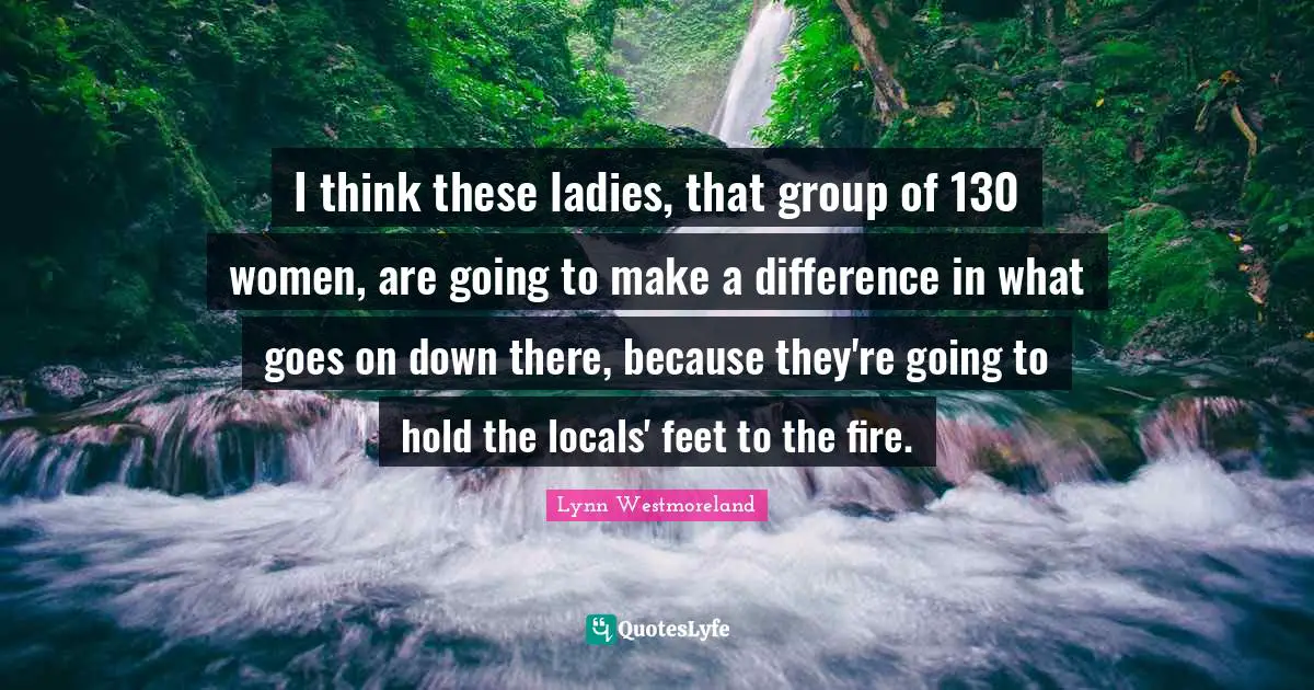 Lynn Westmoreland Quotes: "I think these ladies, that group of 130 women, are going to make a difference in what goes on down there, because they're going to hold the locals' feet to the fire."