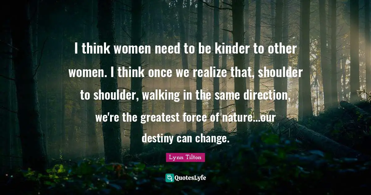 I think women need to be kinder to other women. I think once we realize that, shoulder to shoulder, walking in the same direction, we're the greatest force of nature…our destiny can change.