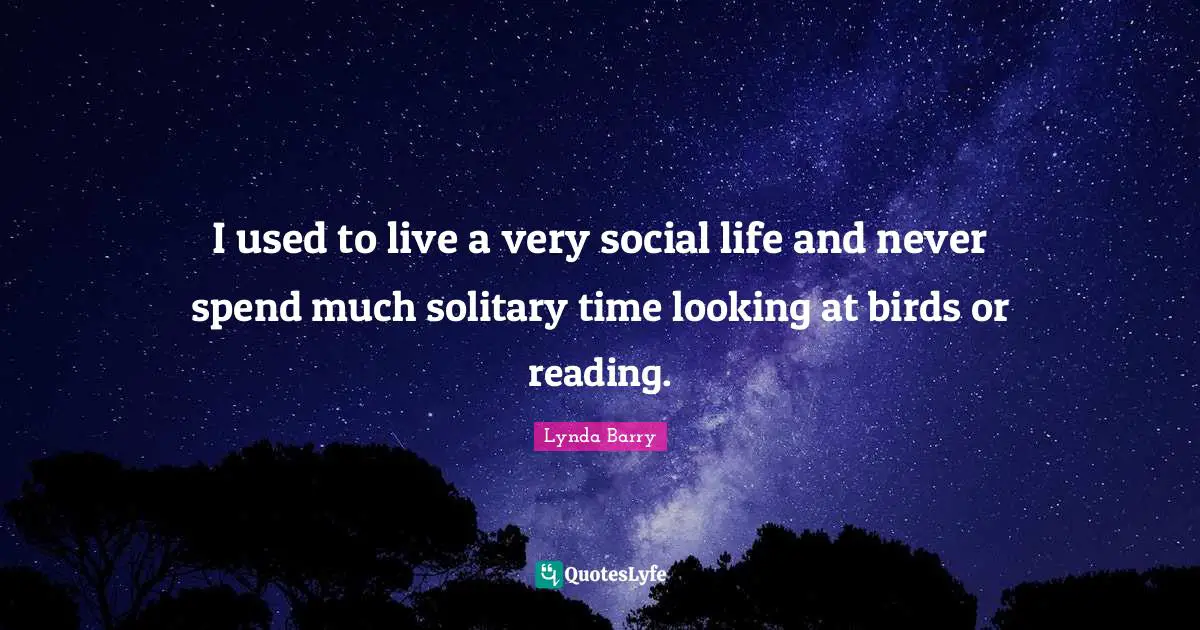 I used to live a very social life and never spend much solitary time looking at birds or reading.