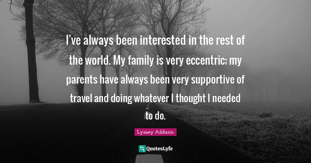 I've always been interested in the rest of the world. My family is very eccentric; my parents have always been very supportive of travel and doing whatever I thought I needed to do.