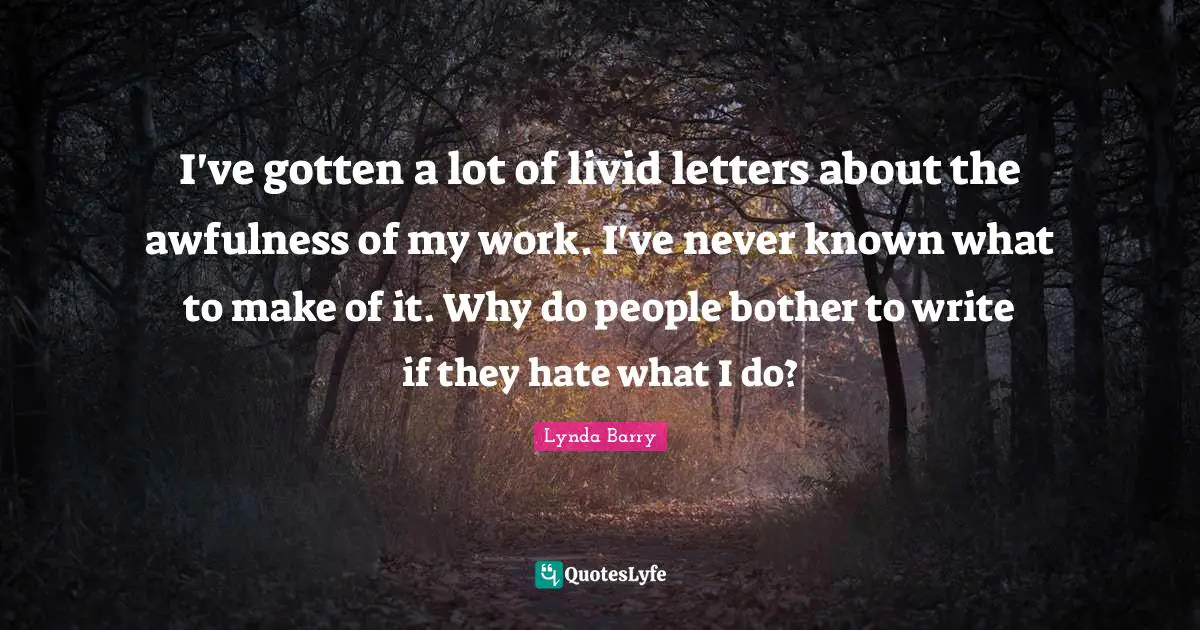 I've gotten a lot of livid letters about the awfulness of my work. I've never known what to make of it. Why do people bother to write if they hate what I do?