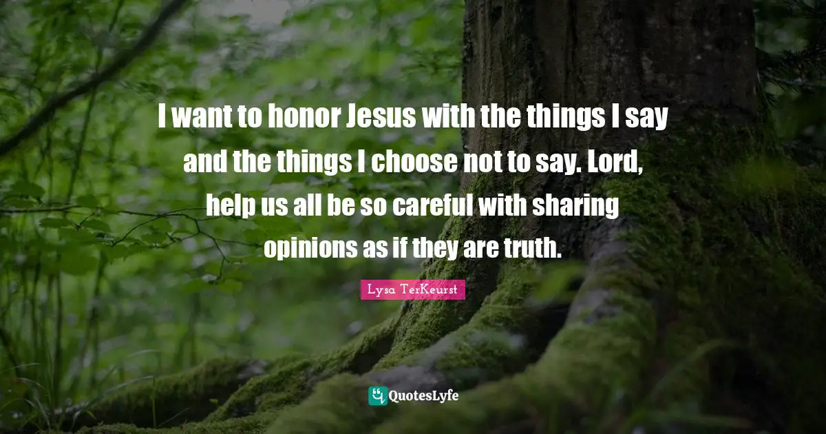 I want to honor Jesus with the things I say and the things I choose not to say. Lord, help us all be so careful with sharing opinions as if they are truth.