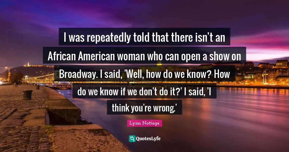 I was repeatedly told that there isn't an African American woman who can open a show on Broadway. I said, 'Well, how do we know? How do we know if we don't do it?' I said, 'I think you're wrong.'