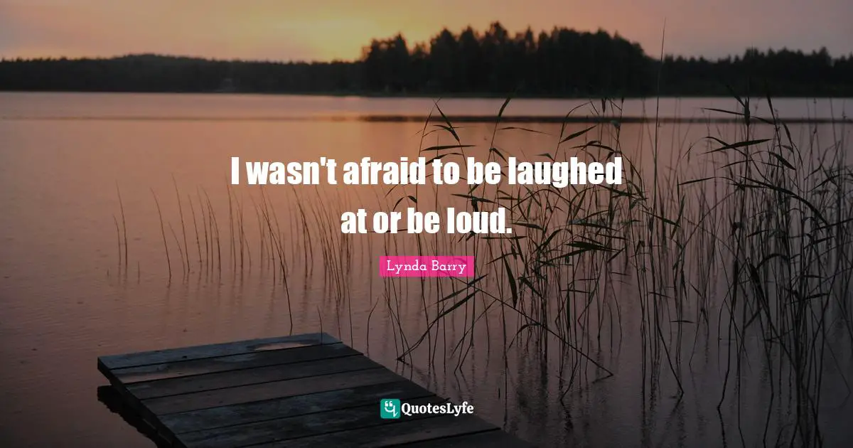 I wasn't afraid to be laughed at or be loud.