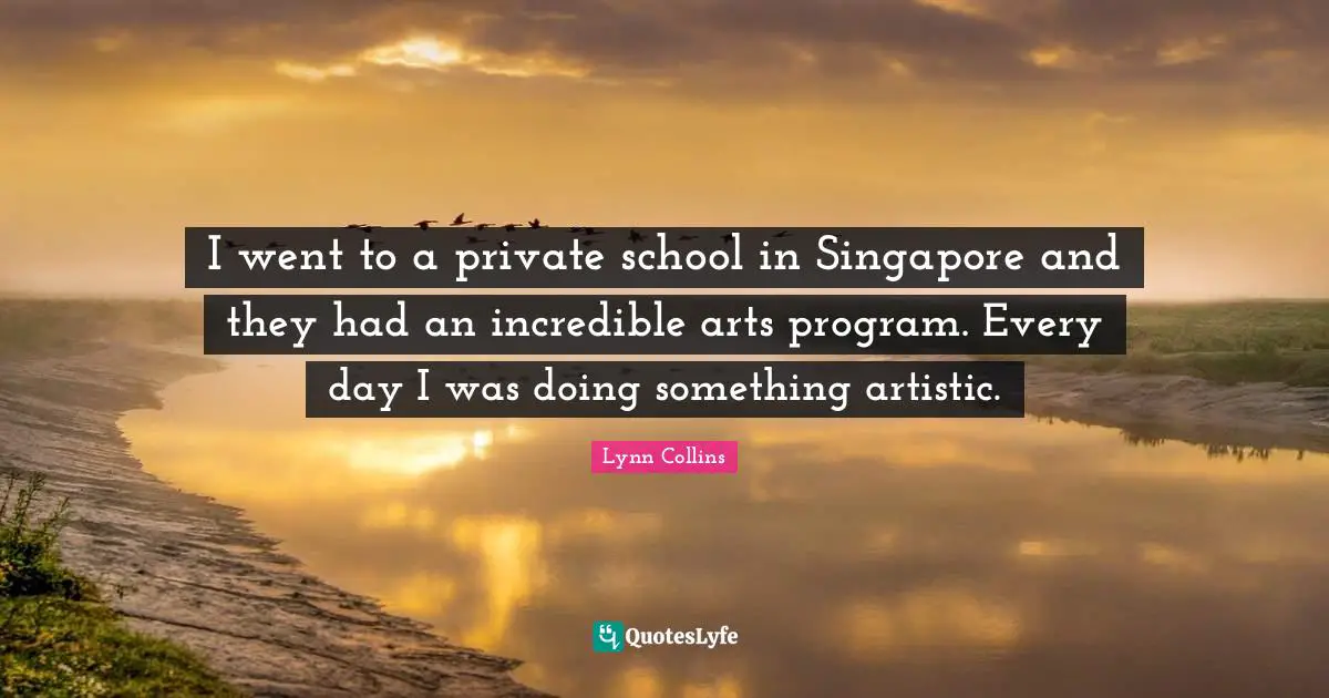 I went to a private school in Singapore and they had an incredible arts program. Every day I was doing something artistic.