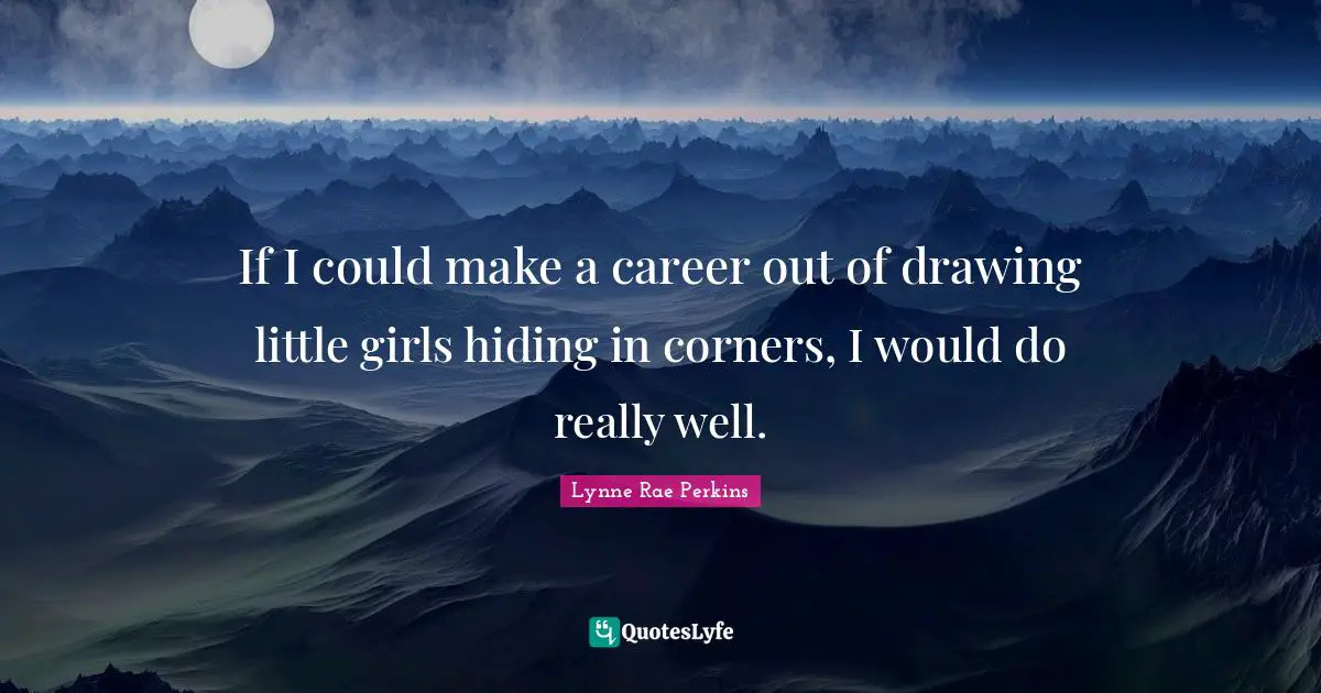 If I could make a career out of drawing little girls hiding in corners, I would do really well.