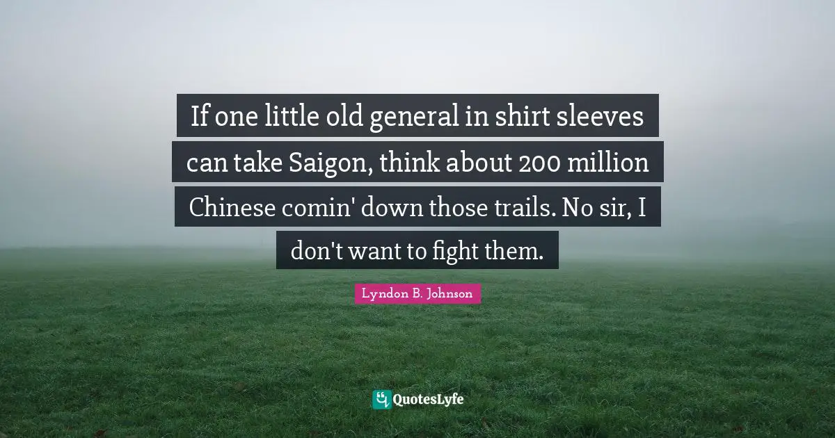 If one little old general in shirt sleeves can take Saigon, think about 200 million Chinese comin' down those trails. No sir, I don't want to fight them.
