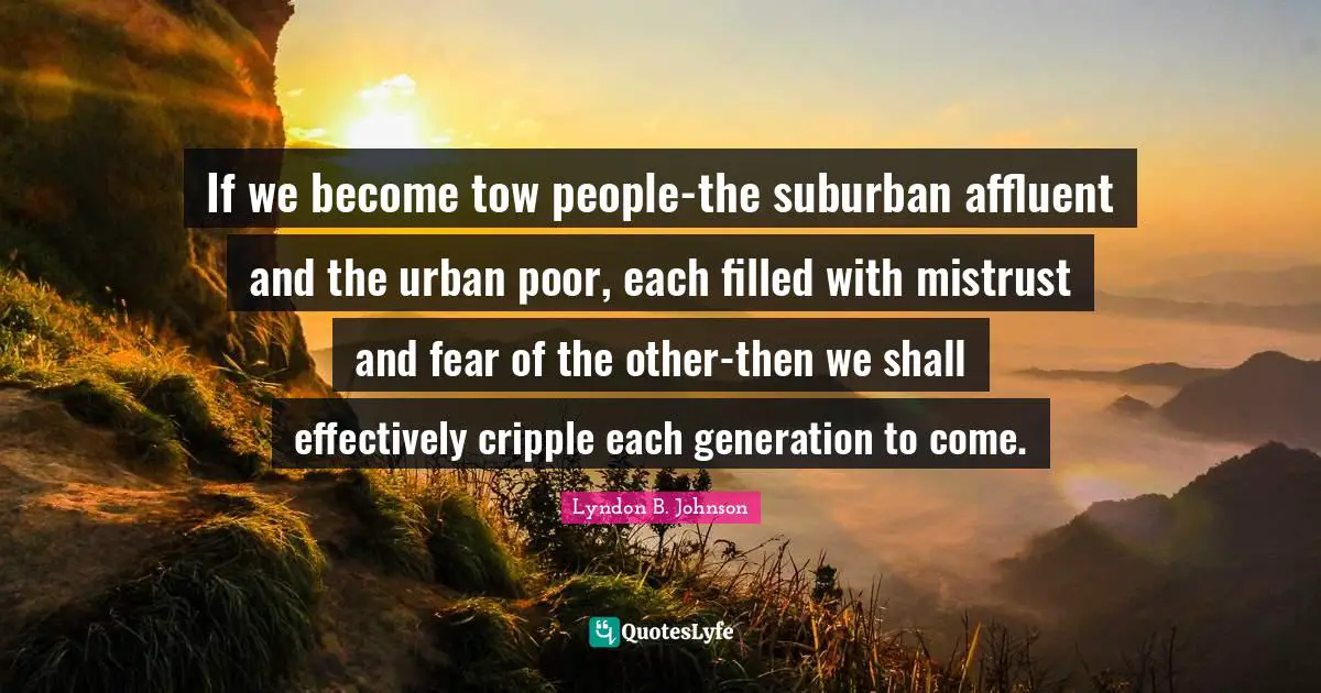 If we become tow people-the suburban affluent and the urban poor, each filled with mistrust and fear of the other-then we shall effectively cripple each generation to come.