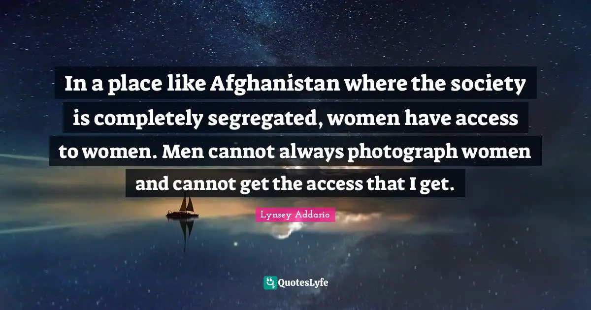 In a place like Afghanistan where the society is completely segregated, women have access to women. Men cannot always photograph women and cannot get the access that I get.