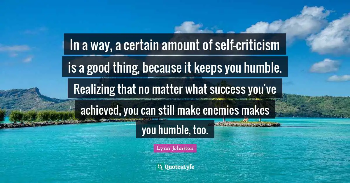 In a way, a certain amount of self-criticism is a good thing, because it keeps you humble. Realizing that no matter what success you've achieved, you can still make enemies makes you humble, too.