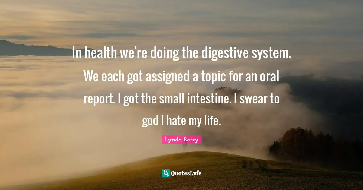 In health we're doing the digestive system. We each got assigned a topic for an oral report. I got the small intestine. I swear to god I hate my life.