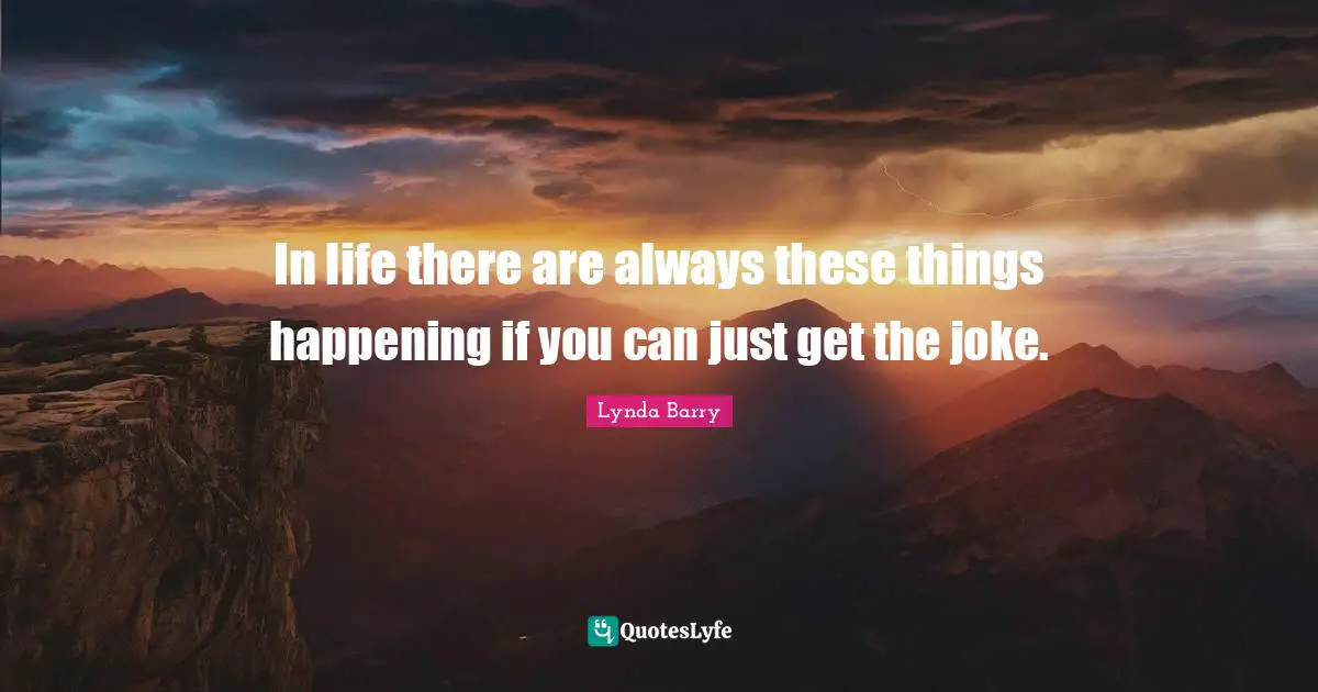 In life there are always these things happening if you can just get the joke.