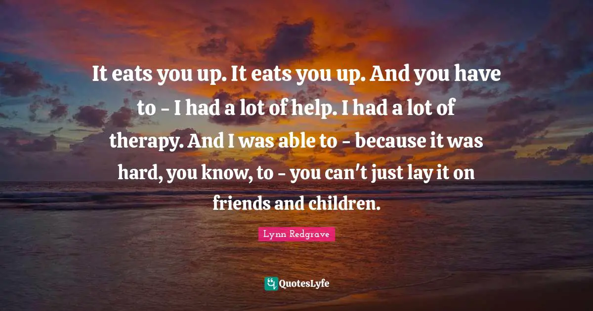 It eats you up. It eats you up. And you have to - I had a lot of help. I had a lot of therapy. And I was able to - because it was hard, you know, to - you can't just lay it on friends and children.