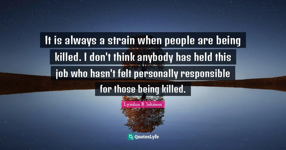 It is always a strain when people are being killed. I don't think anybody has held this job who hasn't felt personally responsible for those being killed.