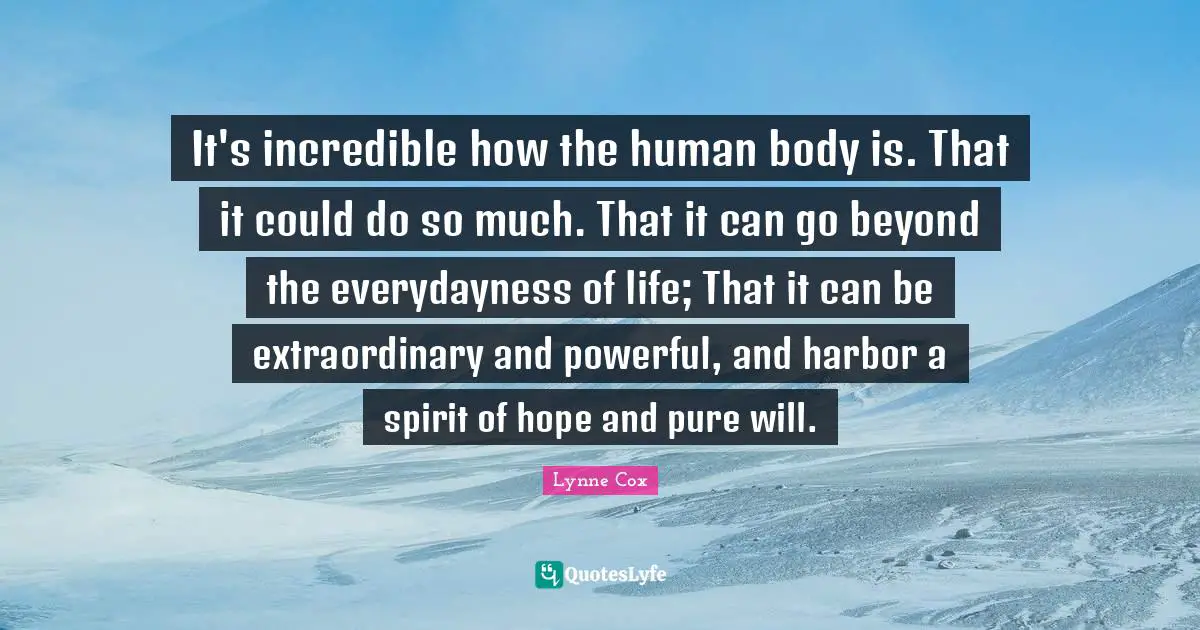 It's incredible how the human body is. That it could do so much. That it can go beyond the everydayness of life; That it can be extraordinary and powerful, and harbor a spirit of hope and pure will.