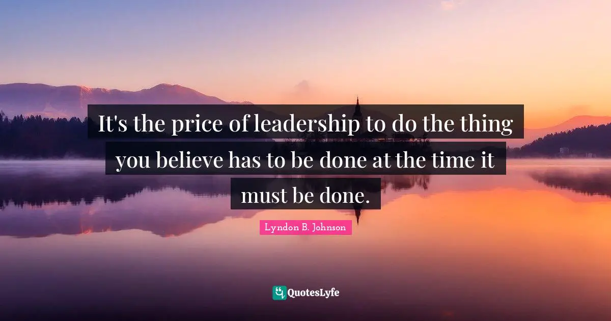 It's the price of leadership to do the thing you believe has to be done at the time it must be done.