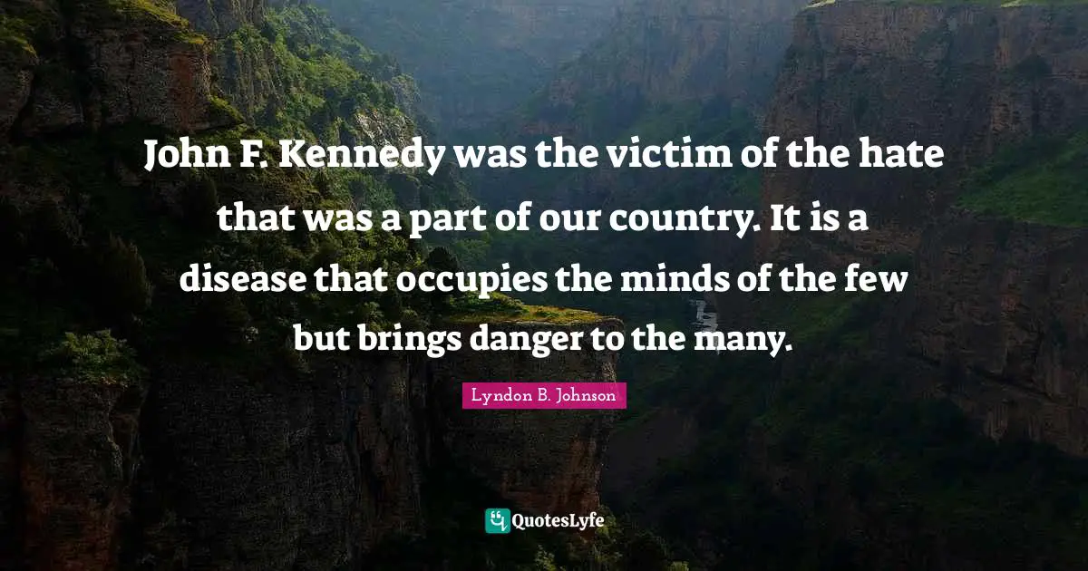 John F. Kennedy was the victim of the hate that was a part of our country. It is a disease that occupies the minds of the few but brings danger to the many.