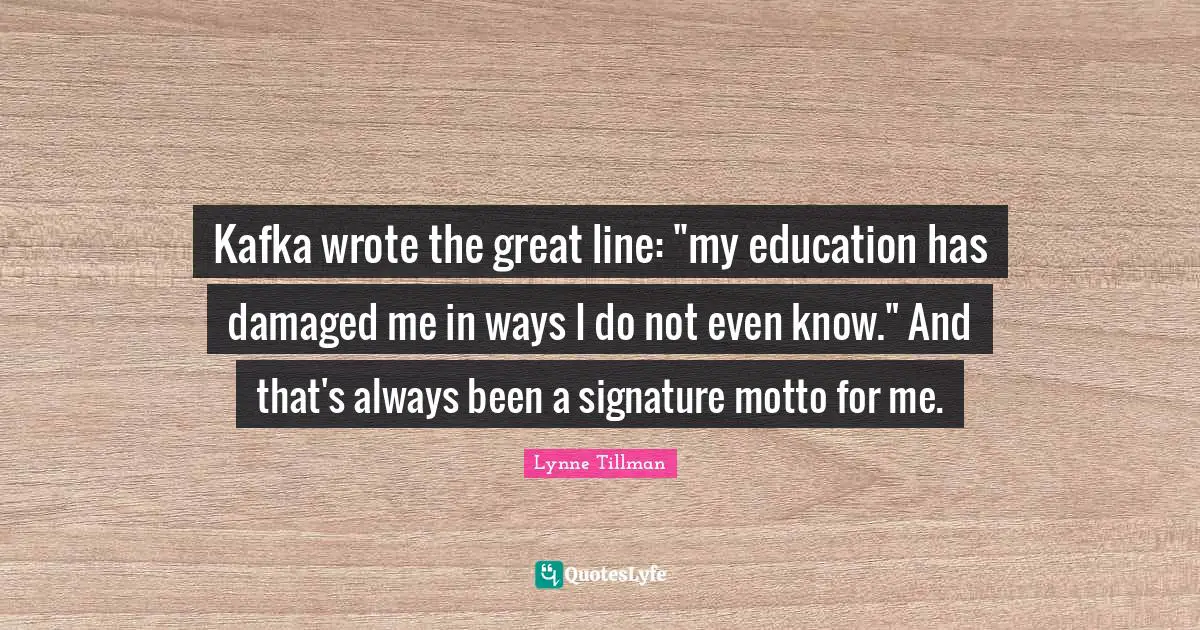 Kafka wrote the great line: "my education has damaged me in ways I do not even know." And that's always been a signature motto for me.