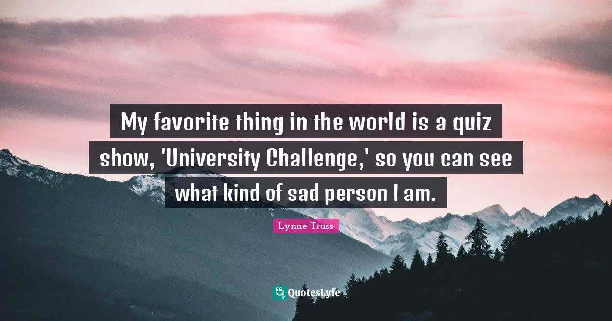 My favorite thing in the world is a quiz show, 'University Challenge,' so you can see what kind of sad person I am.