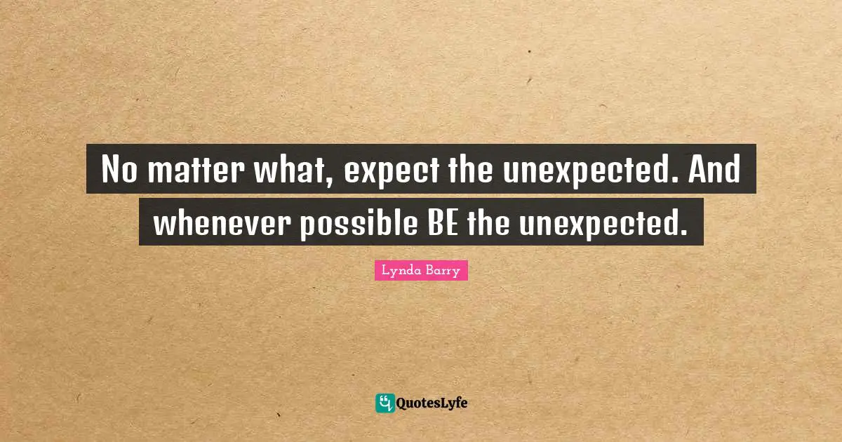 No matter what, expect the unexpected. And whenever possible BE the unexpected.
