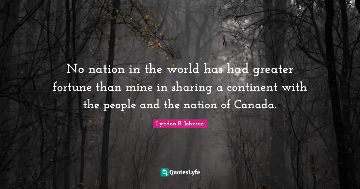 No nation in the world has had greater fortune than mine in sharing a continent with the people and the nation of Canada.