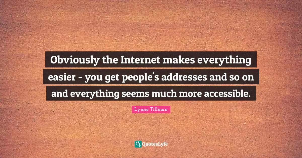 Obviously the Internet makes everything easier - you get people's addresses and so on and everything seems much more accessible.